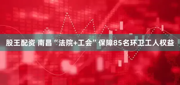 股王配资 南昌“法院+工会”保障85名环卫工人权益