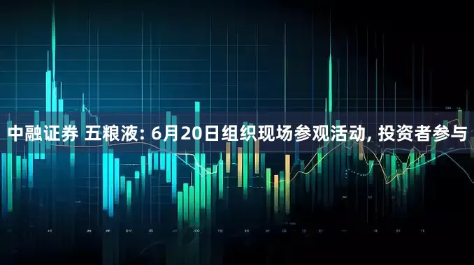 中融证券 五粮液: 6月20日组织现场参观活动, 投资者参与
