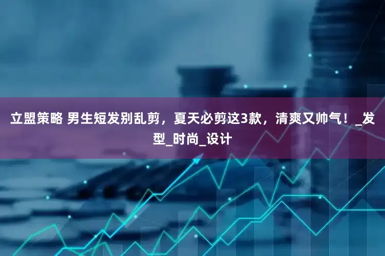 立盟策略 男生短发别乱剪，夏天必剪这3款，清爽又帅气！_发型_时尚_设计