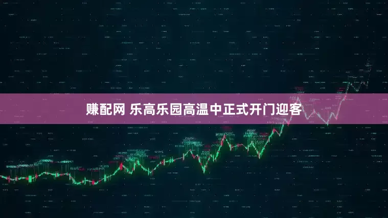 赚配网 乐高乐园高温中正式开门迎客