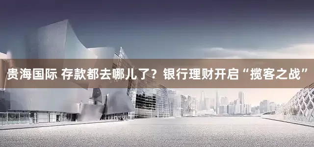 贵海国际 存款都去哪儿了？银行理财开启“揽客之战”