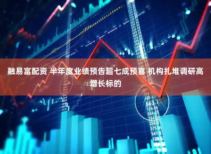 融易富配资 半年度业绩预告超七成预喜 机构扎堆调研高增长标的