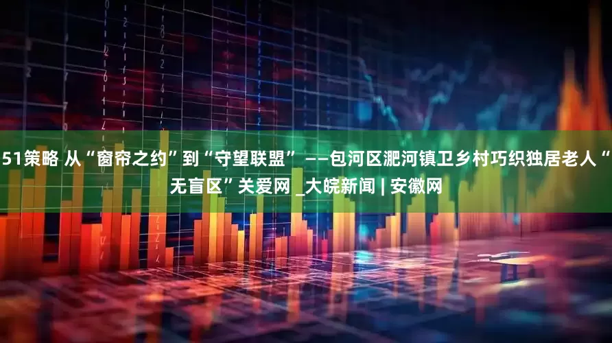 51策略 从“窗帘之约”到“守望联盟” ——包河区淝河镇卫乡村巧织独居老人“无盲区”关爱网 _大皖新闻 | 安徽网
