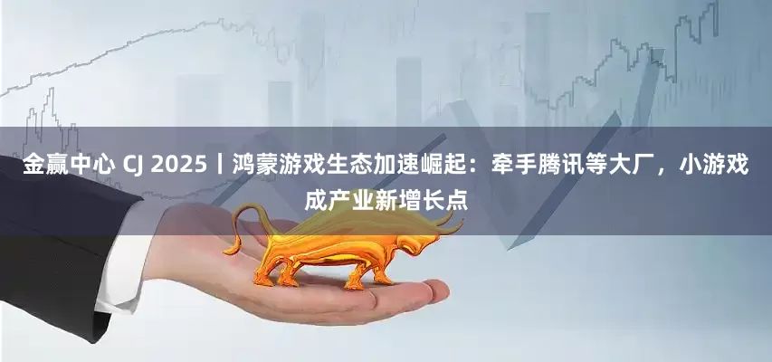 金赢中心 CJ 2025丨鸿蒙游戏生态加速崛起：牵手腾讯等大厂，小游戏成产业新增长点