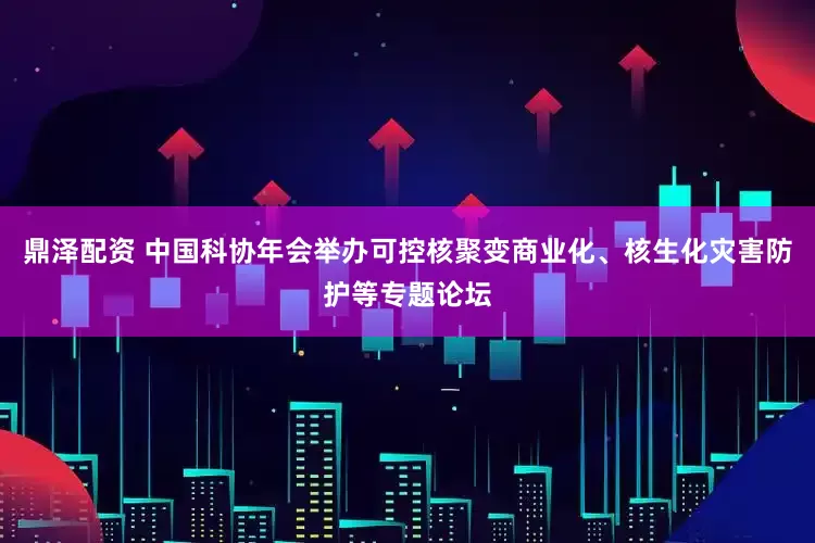 鼎泽配资 中国科协年会举办可控核聚变商业化、核生化灾害防护等专题论坛