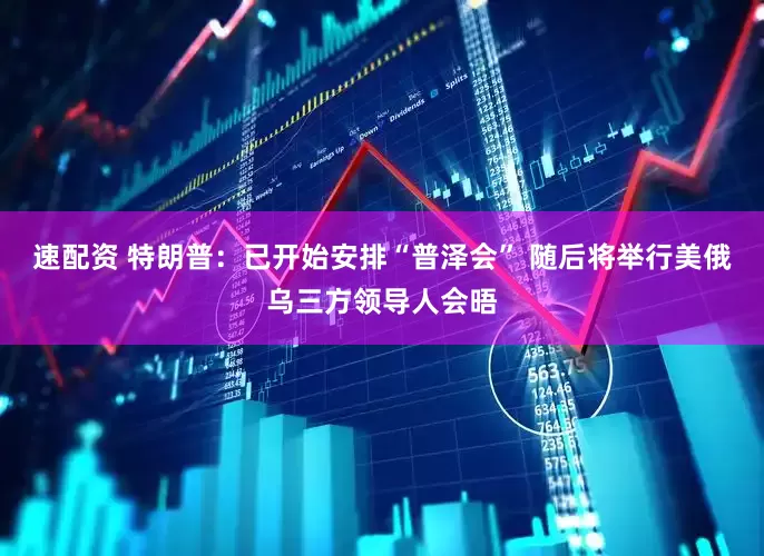 速配资 特朗普：已开始安排“普泽会” 随后将举行美俄乌三方领导人会晤