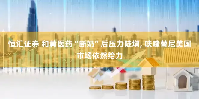 恒汇证券 和黄医药“断奶”后压力陡增, 呋喹替尼美国市场依然给力