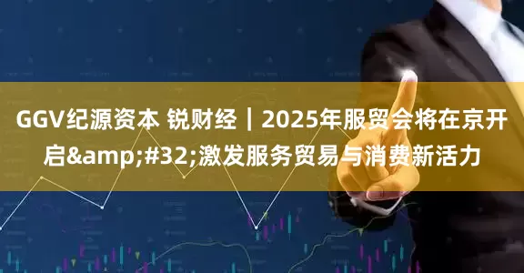 GGV纪源资本 锐财经｜2025年服贸会将在京开启 激发服务贸易与消费新活力