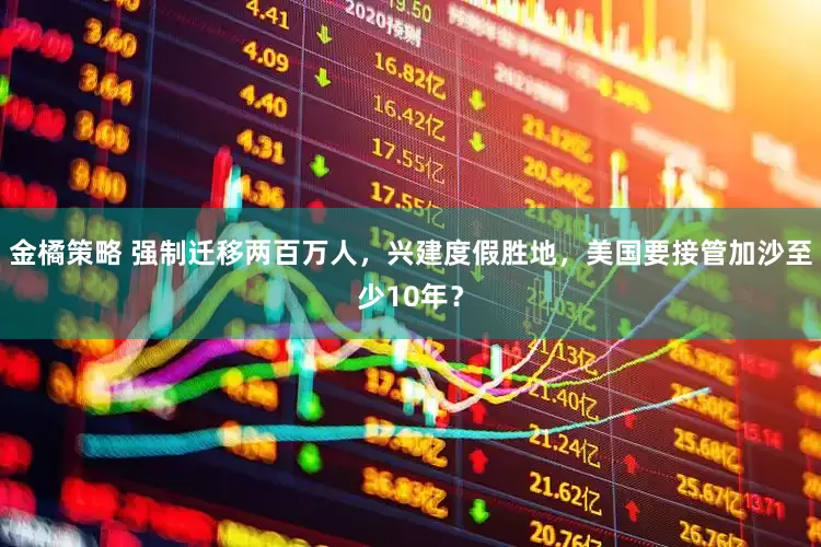 金橘策略 强制迁移两百万人，兴建度假胜地，美国要接管加沙至少10年？