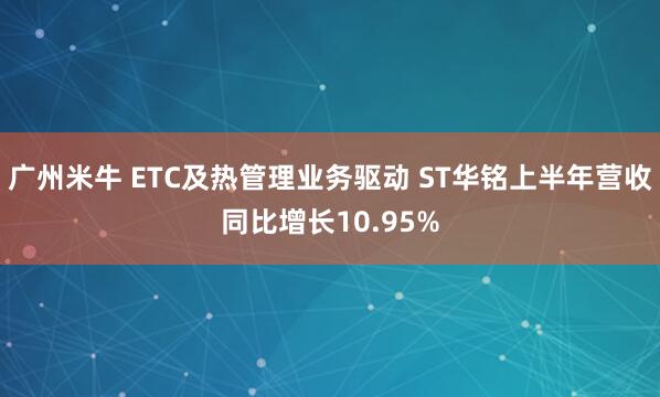广州米牛 ETC及热管理业务驱动 ST华铭上半年营收同比增长10.95%