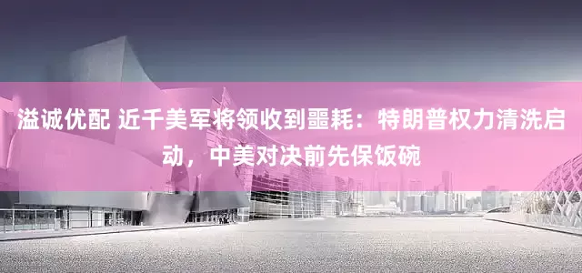 溢诚优配 近千美军将领收到噩耗:特朗普权力清洗启动,中美对决前先保饭碗