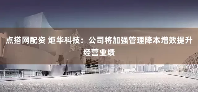 点搭网配资 炬华科技：公司将加强管理降本增效提升经营业绩