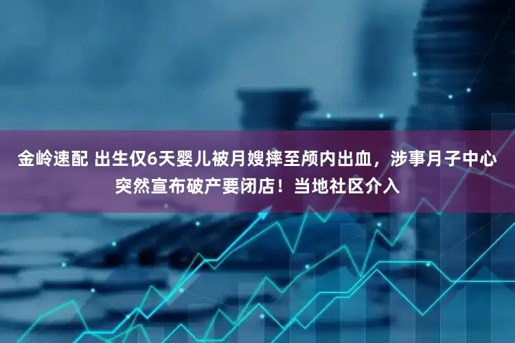 金岭速配 出生仅6天婴儿被月嫂摔至颅内出血，涉事月子中心突然宣布破产要闭店！当地社区介入