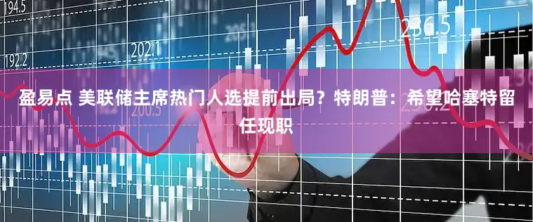盈易点 美联储主席热门人选提前出局？特朗普：希望哈塞特留任现职