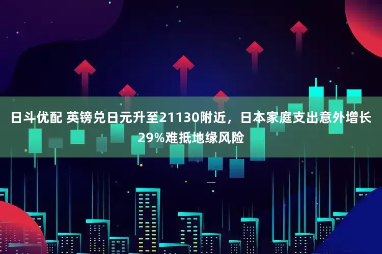 日斗优配 英镑兑日元升至21130附近，日本家庭支出意外增长29%难抵地缘风险