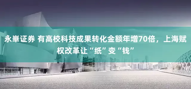 永崋证券 有高校科技成果转化金额年增70倍，上海赋权改革让“纸”变“钱”