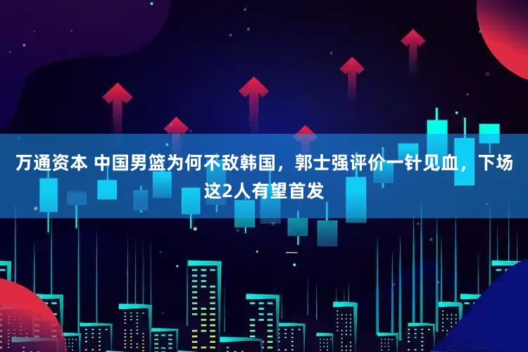 万通资本 中国男篮为何不敌韩国，郭士强评价一针见血，下场这2人有望首发