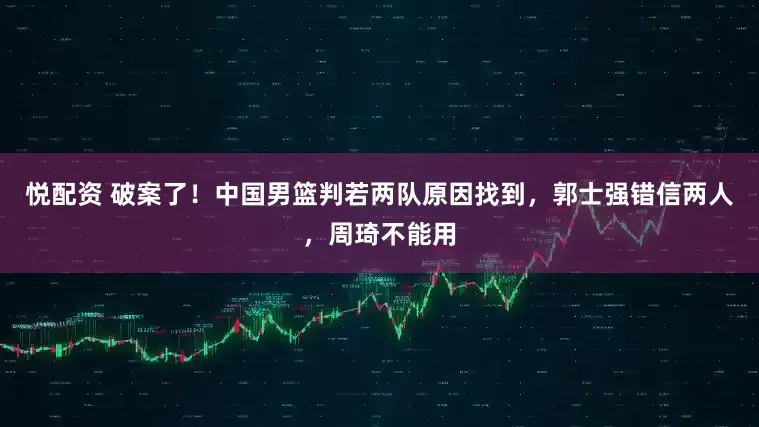 悦配资 破案了！中国男篮判若两队原因找到，郭士强错信两人，周琦不能用