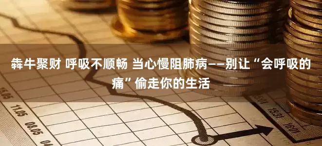 犇牛聚财 呼吸不顺畅 当心慢阻肺病——别让“会呼吸的痛”偷走你的生活