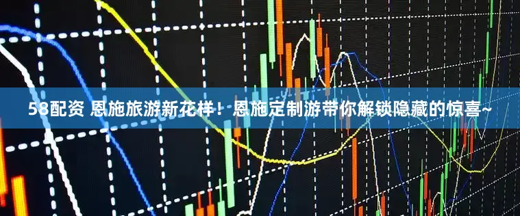 58配资 恩施旅游新花样！恩施定制游带你解锁隐藏的惊喜~