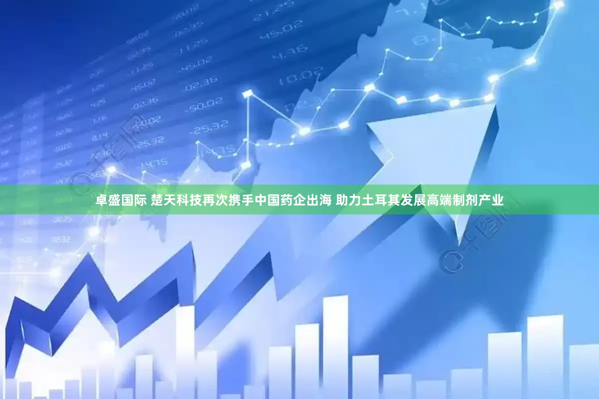 卓盛国际 楚天科技再次携手中国药企出海 助力土耳其发展高端制剂产业