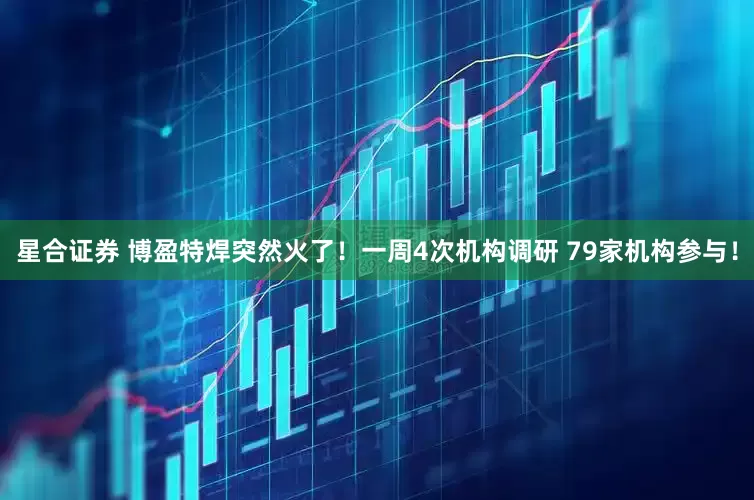 星合证券 博盈特焊突然火了！一周4次机构调研 79家机构参与！