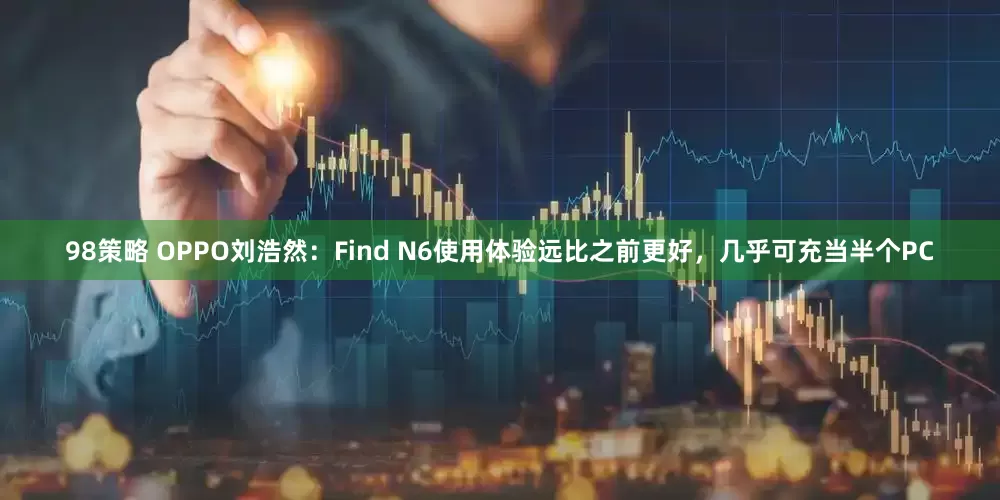 98策略 OPPO刘浩然：Find N6使用体验远比之前更好，几乎可充当半个PC