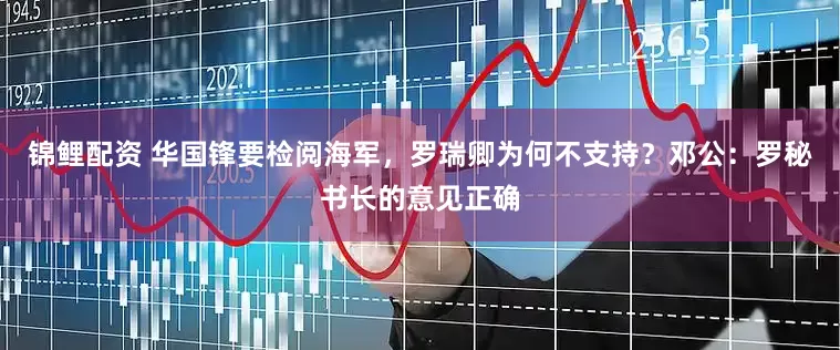 锦鲤配资 华国锋要检阅海军，罗瑞卿为何不支持？邓公：罗秘书长的意见正确