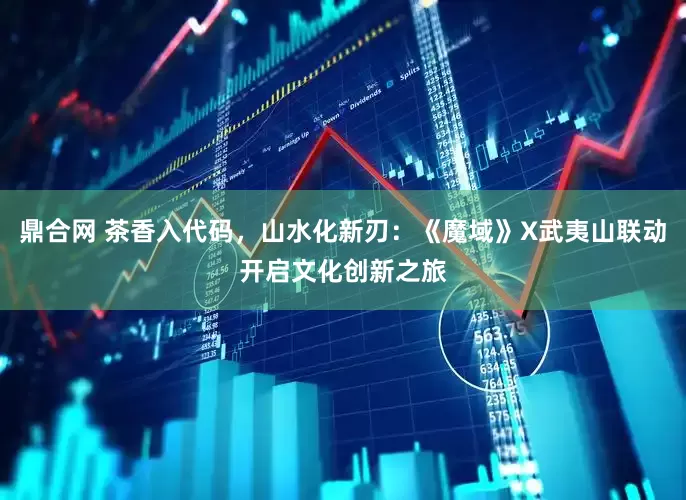 鼎合网 茶香入代码，山水化新刃：《魔域》X武夷山联动开启文化创新之旅