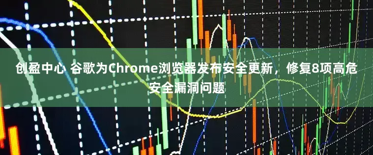 创盈中心 谷歌为Chrome浏览器发布安全更新，修复8项高危安全漏洞问题