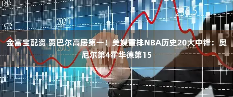 金富宝配资 贾巴尔高居第一！美媒重排NBA历史20大中锋：奥尼尔第4霍华德第15