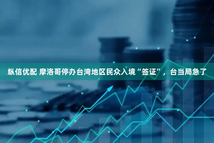 纵信优配 摩洛哥停办台湾地区民众入境“签证”，台当局急了