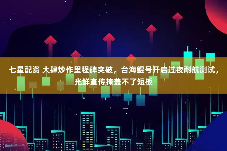 七星配资 大肆炒作里程碑突破，台海鲲号开启过夜耐航测试，光鲜宣传掩盖不了短板